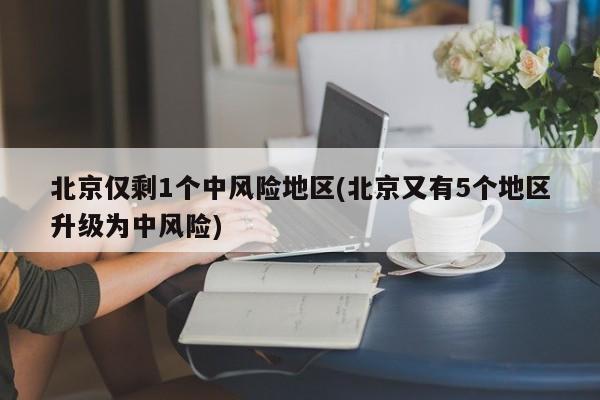 北京仅剩1个中风险地区(北京又有5个地区升级为中风险)