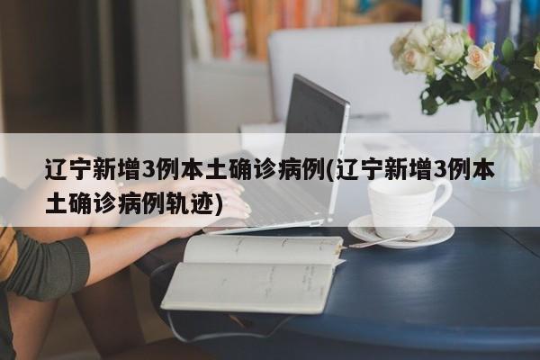辽宁新增3例本土确诊病例(辽宁新增3例本土确诊病例轨迹)