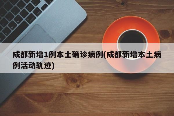 成都新增1例本土确诊病例(成都新增本土病例活动轨迹)