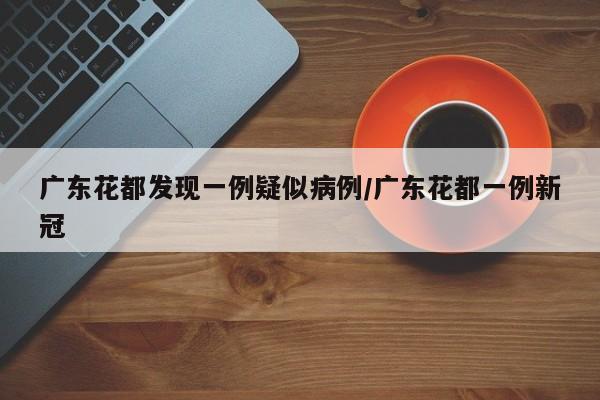 广东花都发现一例疑似病例/广东花都一例新冠