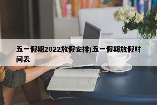 五一假期2022放假安排/五一假期放假时间表