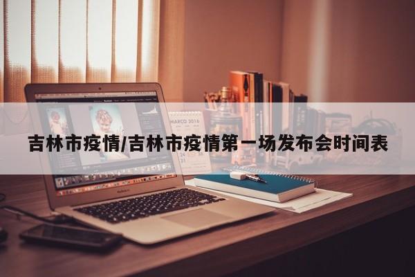吉林市疫情/吉林市疫情第一场发布会时间表