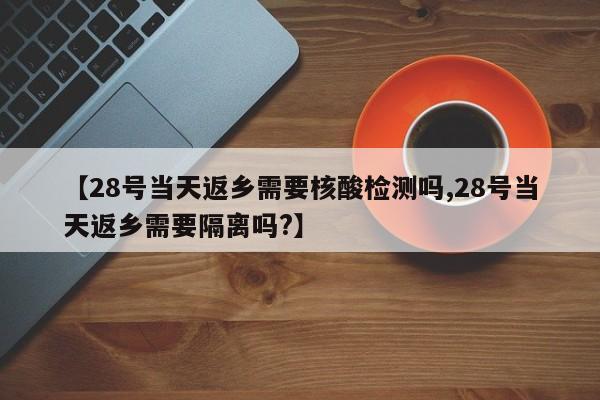 【28号当天返乡需要核酸检测吗,28号当天返乡需要隔离吗?】