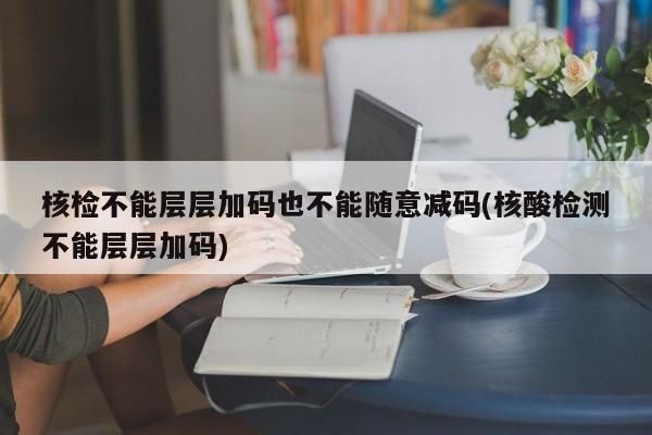 核检不能层层加码也不能随意减码(核酸检测不能层层加码)