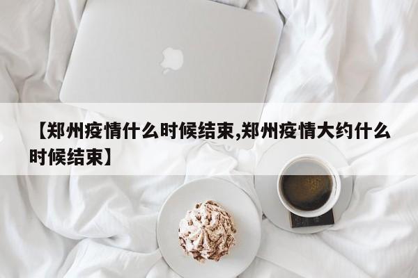 【郑州疫情什么时候结束,郑州疫情大约什么时候结束】