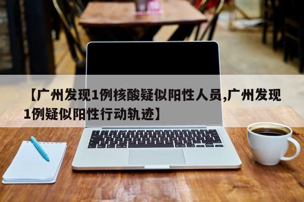 【广州发现1例核酸疑似阳性人员,广州发现1例疑似阳性行动轨迹】