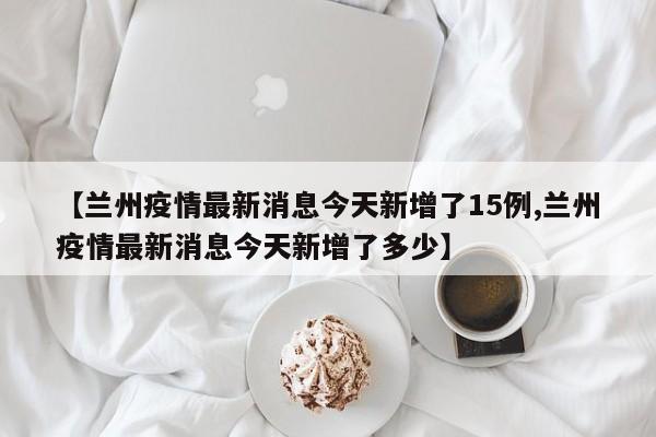 【兰州疫情最新消息今天新增了15例,兰州疫情最新消息今天新增了多少】