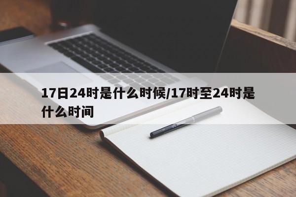 17日24时是什么时候/17时至24时是什么时间