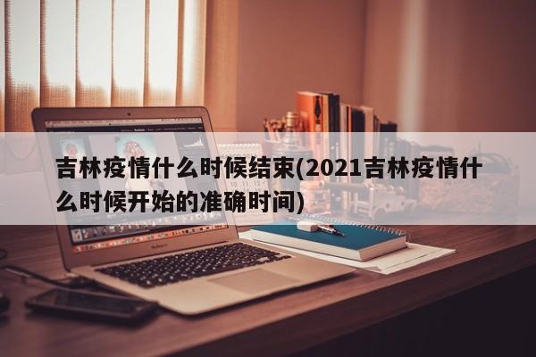 吉林疫情什么时候结束(2021吉林疫情什么时候开始的准确时间)