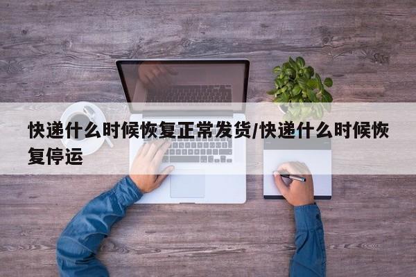 快递什么时候恢复正常发货/快递什么时候恢复停运