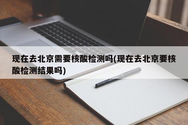 现在去北京需要核酸检测吗(现在去北京要核酸检测结果吗)