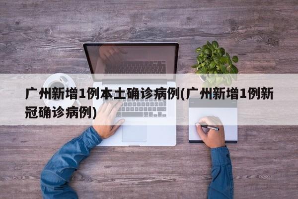 广州新增1例本土确诊病例(广州新增1例新冠确诊病例)