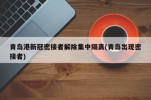 青岛港新冠密接者解除集中隔离(青岛出现密接者)