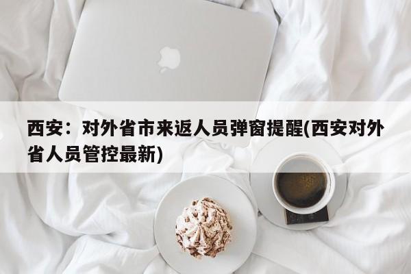 西安：对外省市来返人员弹窗提醒(西安对外省人员管控最新)