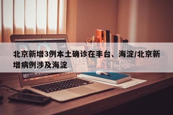 北京新增3例本土确诊在丰台、海淀/北京新增病例涉及海淀