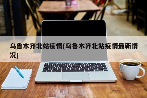 乌鲁木齐北站疫情(乌鲁木齐北站疫情最新情况)