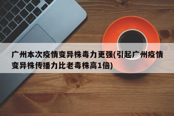 广州本次疫情变异株毒力更强(引起广州疫情变异株传播力比老毒株高1倍)
