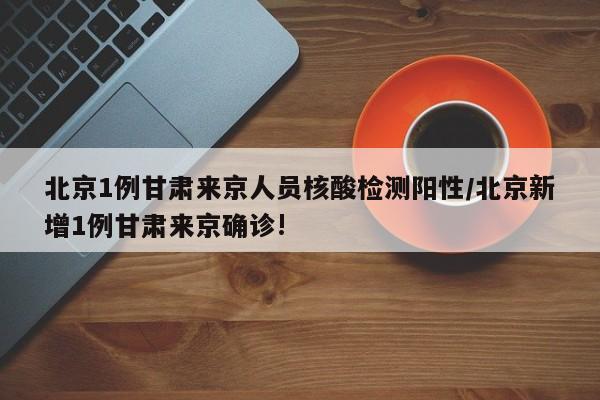 北京1例甘肃来京人员核酸检测阳性/北京新增1例甘肃来京确诊!