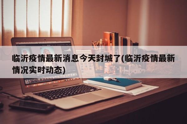 临沂疫情最新消息今天封城了(临沂疫情最新情况实时动态)