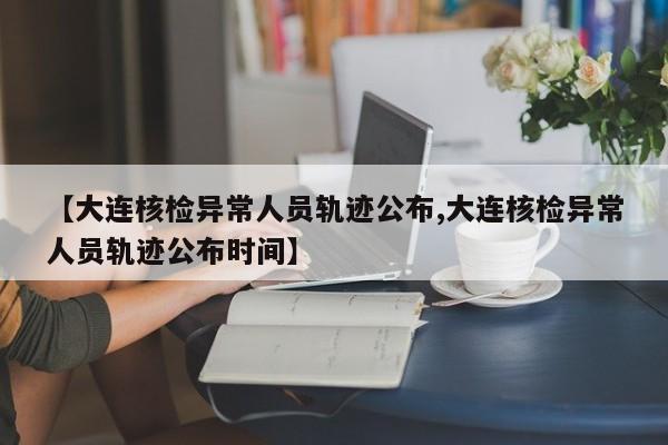 【大连核检异常人员轨迹公布,大连核检异常人员轨迹公布时间】