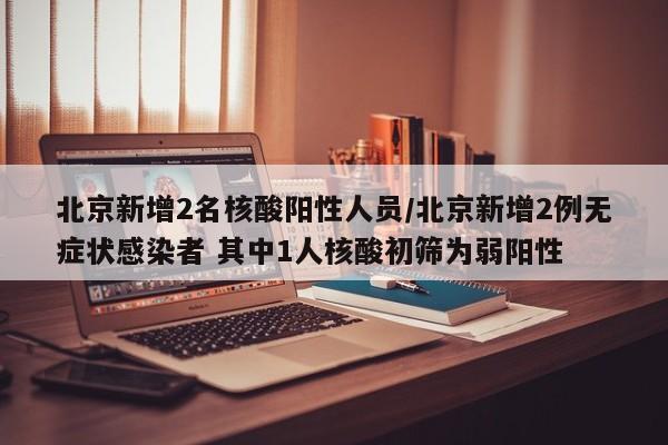 北京新增2名核酸阳性人员/北京新增2例无症状感染者 其中1人核酸初筛为弱阳性