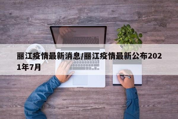 丽江疫情最新消息/丽江疫情最新公布2021年7月