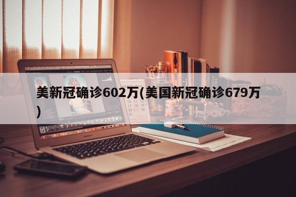 美新冠确诊602万(美国新冠确诊679万)