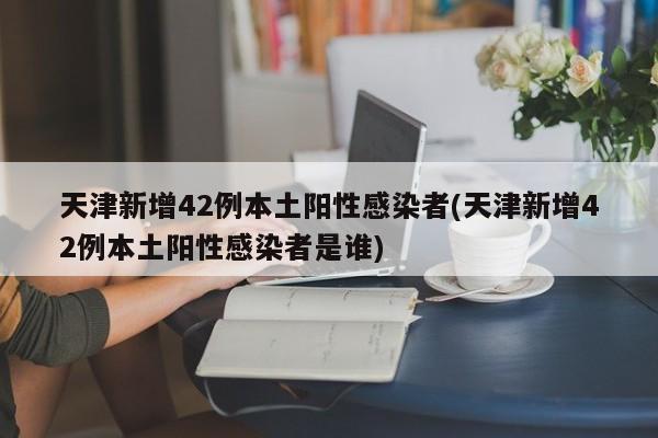 天津新增42例本土阳性感染者(天津新增42例本土阳性感染者是谁)
