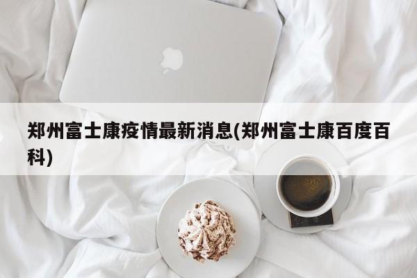 郑州富士康疫情最新消息(郑州富士康百度百科)